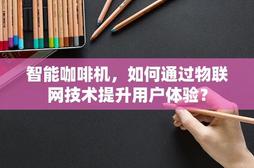 智能咖啡机，如何通过物联网技术提升用户体验？