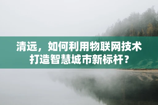 清远，如何利用物联网技术打造智慧城市新标杆？