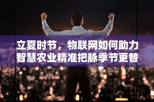 立夏时节，物联网如何助力智慧农业精准把脉季节更替？