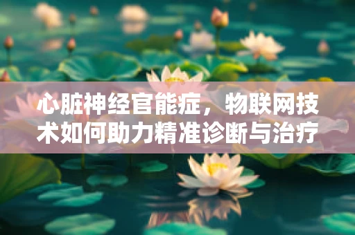 心脏神经官能症，物联网技术如何助力精准诊断与治疗？