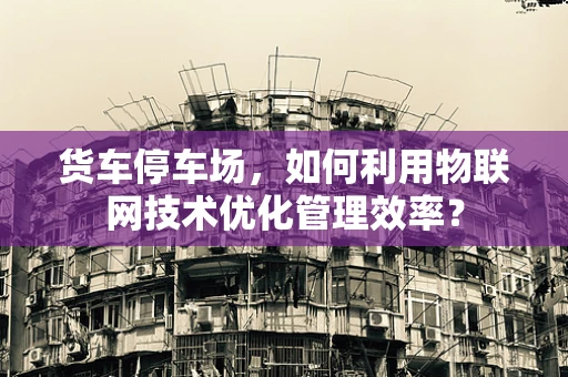 货车停车场，如何利用物联网技术优化管理效率？