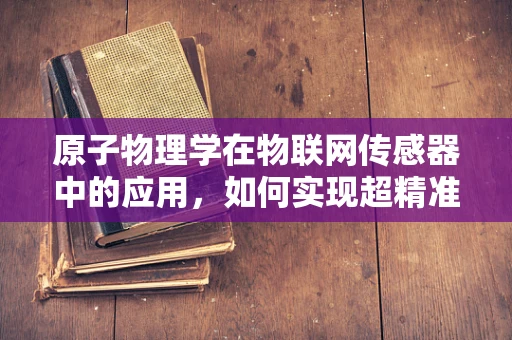 原子物理学在物联网传感器中的应用，如何实现超精准感知？
