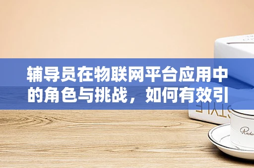 辅导员在物联网平台应用中的角色与挑战，如何有效引导学生探索未来？