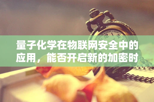 量子化学在物联网安全中的应用，能否开启新的加密时代？