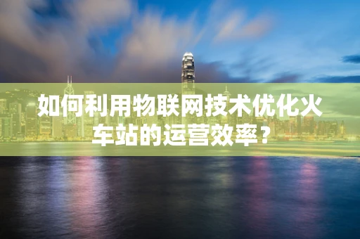 如何利用物联网技术优化火车站的运营效率？