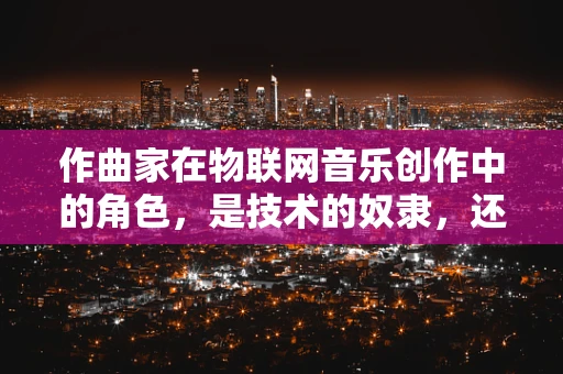 作曲家在物联网音乐创作中的角色，是技术的奴隶，还是创意的舵手？