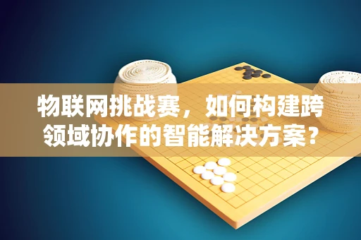 物联网挑战赛，如何构建跨领域协作的智能解决方案？