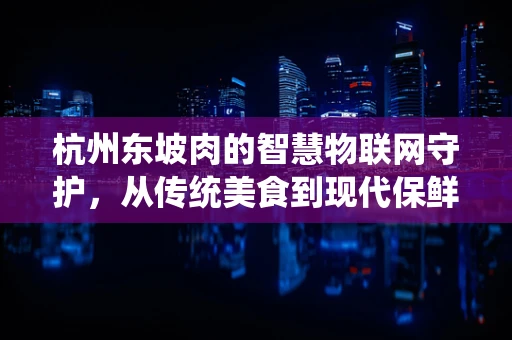 杭州东坡肉的智慧物联网守护，从传统美食到现代保鲜新纪元？