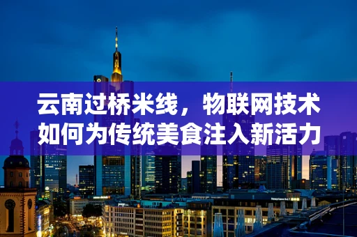 云南过桥米线，物联网技术如何为传统美食注入新活力？