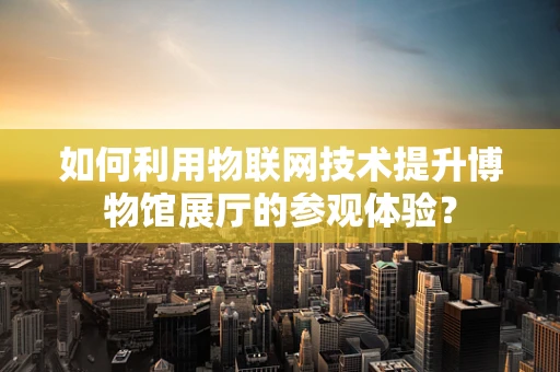 如何利用物联网技术提升博物馆展厅的参观体验？