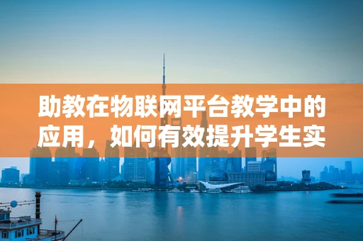助教在物联网平台教学中的应用，如何有效提升学生实践能力？