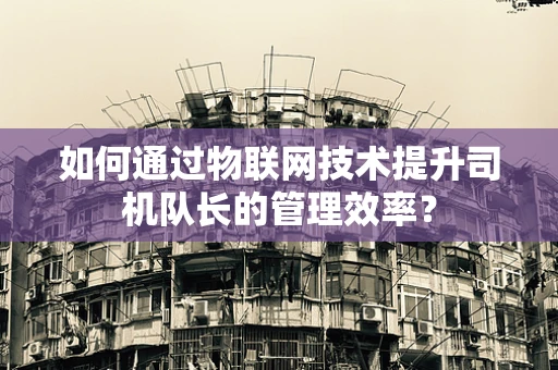 如何通过物联网技术提升司机队长的管理效率？