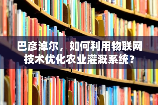 巴彦淖尔，如何利用物联网技术优化农业灌溉系统？