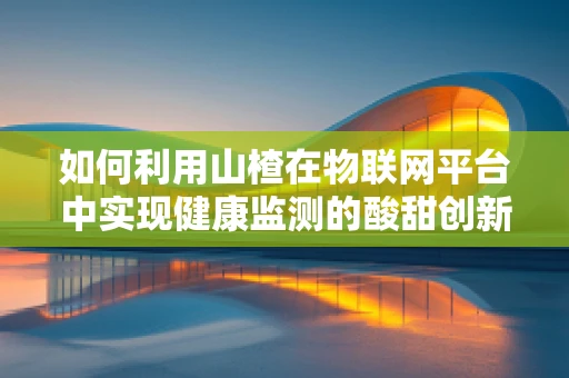 如何利用山楂在物联网平台中实现健康监测的酸甜创新？