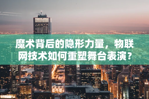 魔术背后的隐形力量，物联网技术如何重塑舞台表演？