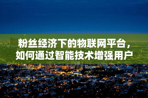 粉丝经济下的物联网平台，如何通过智能技术增强用户粘性？