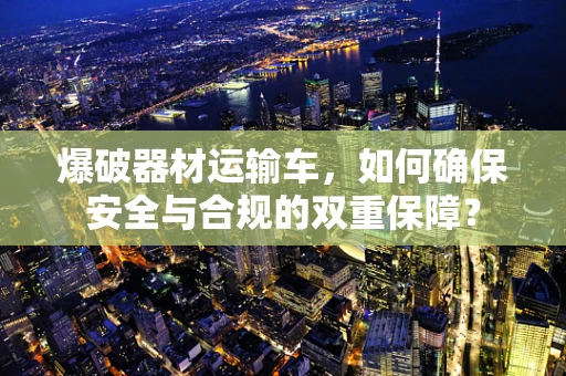 爆破器材运输车，如何确保安全与合规的双重保障？