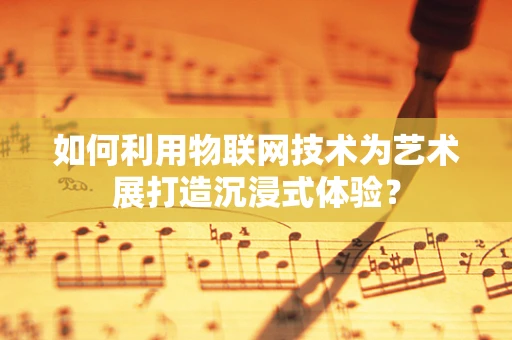 如何利用物联网技术为艺术展打造沉浸式体验？