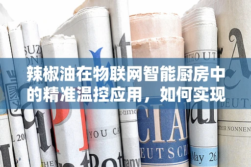 辣椒油在物联网智能厨房中的精准温控应用，如何实现最佳风味与安全性的双重保障？