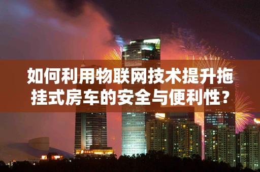如何利用物联网技术提升拖挂式房车的安全与便利性？