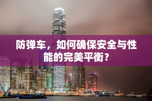 防弹车，如何确保安全与性能的完美平衡？