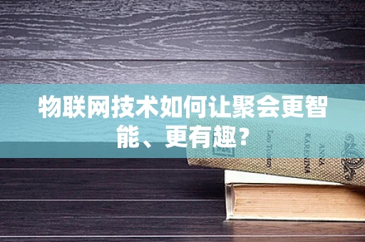 物联网技术如何让聚会更智能、更有趣？