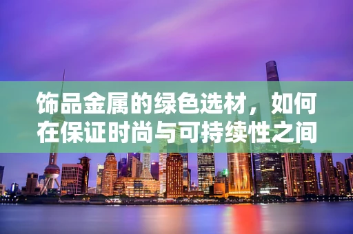 饰品金属的绿色选材，如何在保证时尚与可持续性之间找到平衡？