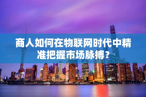 商人如何在物联网时代中精准把握市场脉搏？