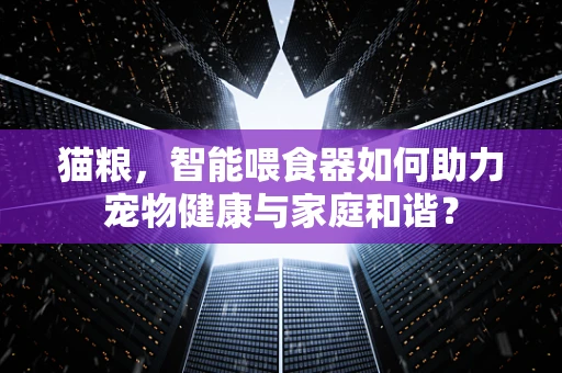 猫粮，智能喂食器如何助力宠物健康与家庭和谐？