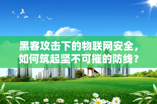 黑客攻击下的物联网安全，如何筑起坚不可摧的防线？