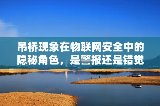 吊桥现象在物联网安全中的隐秘角色，是警报还是错觉？