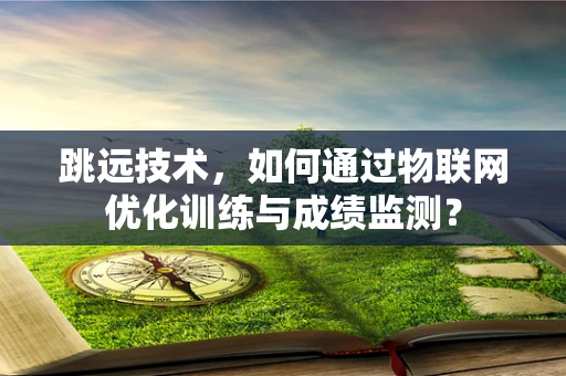 跳远技术，如何通过物联网优化训练与成绩监测？