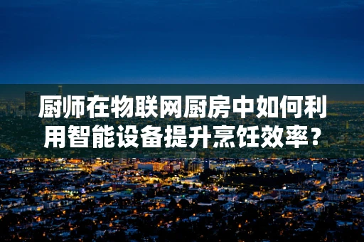 厨师在物联网厨房中如何利用智能设备提升烹饪效率？