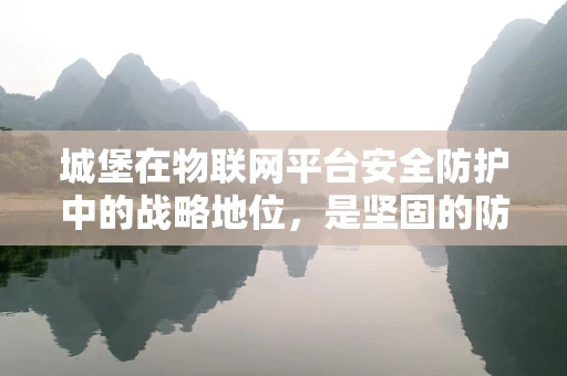 城堡在物联网平台安全防护中的战略地位，是坚固的防线还是象征性的地标？