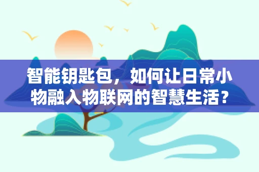 智能钥匙包，如何让日常小物融入物联网的智慧生活？