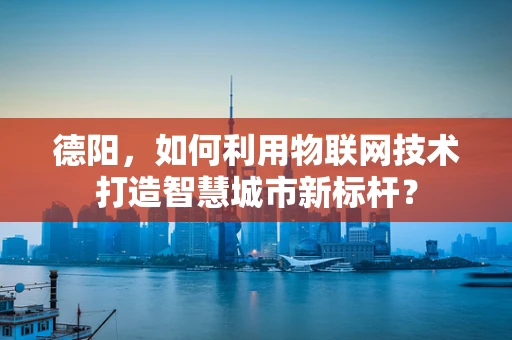 德阳，如何利用物联网技术打造智慧城市新标杆？