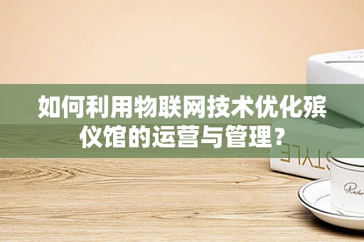 如何利用物联网技术优化殡仪馆的运营与管理？