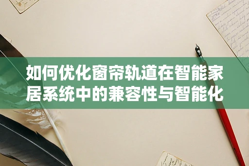 如何优化窗帘轨道在智能家居系统中的兼容性与智能化水平？