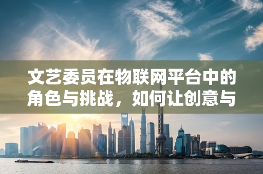 文艺委员在物联网平台中的角色与挑战，如何让创意与数据共舞？