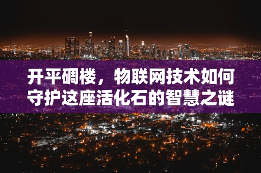 开平碉楼，物联网技术如何守护这座活化石的智慧之谜？