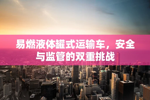 易燃液体罐式运输车，安全与监管的双重挑战