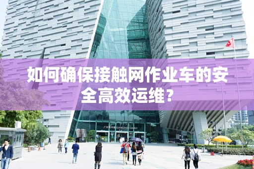 如何确保接触网作业车的安全高效运维？