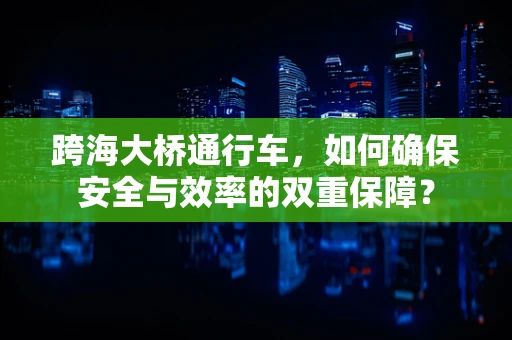 跨海大桥通行车，如何确保安全与效率的双重保障？