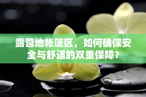 露营地帐篷区，如何确保安全与舒适的双重保障？