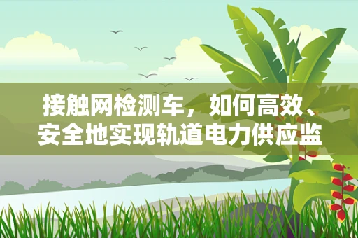 接触网检测车，如何高效、安全地实现轨道电力供应监测？
