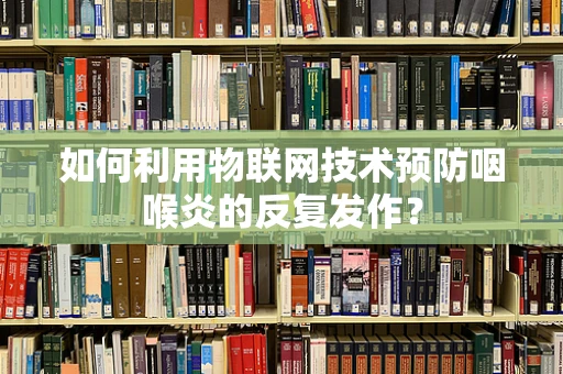 如何利用物联网技术预防咽喉炎的反复发作？