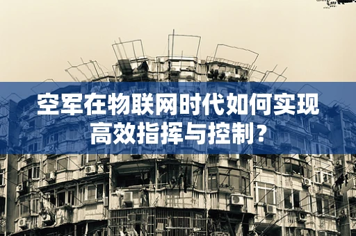 空军在物联网时代如何实现高效指挥与控制？