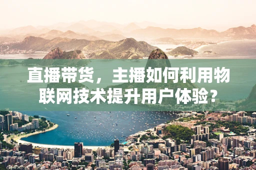 直播带货，主播如何利用物联网技术提升用户体验？