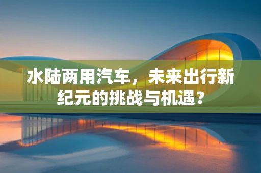 水陆两用汽车，未来出行新纪元的挑战与机遇？