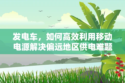 发电车，如何高效利用移动电源解决偏远地区供电难题？